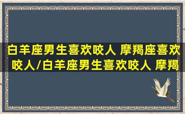 白羊座男生喜欢咬人 摩羯座喜欢咬人/白羊座男生喜欢咬人 摩羯座喜欢咬人-我的网站